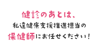 健診のあとは、私達健診支援推進担当の保健師にお任せください！