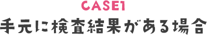 CASE1 手元に検査結果がある場合