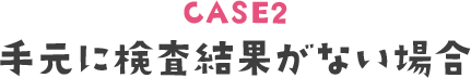 CASE2 手元に検査結果がない場合