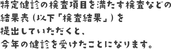 特定健診の検査項目を満たす検査などの結果表（以下「検査結果」）を提出していただくと、今年の健診を受けたことになります。
