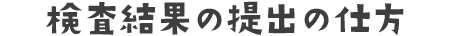 検査結果の提出の仕方
