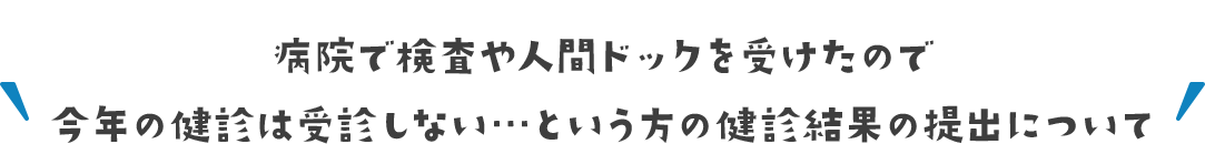 病院で検査や人間ドックを受けたので今年の健診は受診しない…という方の健診結果の提出について