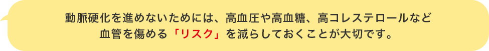 動脈硬化を進めないためには、高血圧や高血糖、高コレステロールなど血管を傷める「リスク」を減らしておくことが大切です。