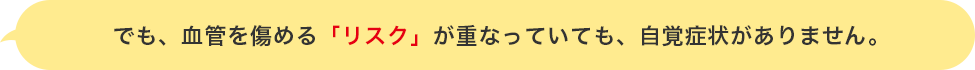 でも、血管を傷める「リスク」が重なっていても、自覚症状がありません。