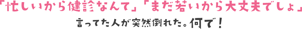 「忙しいから健診なんて」「まだ若いから大丈夫でしょ」言ってた人が突然倒れた。何で！