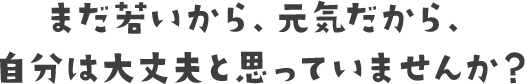 まだ若いから、元気だから、自分は大丈夫と思っていませんか？