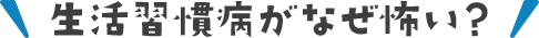生活習慣病がなぜ怖い？