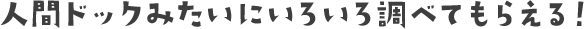 人間ドックみたいにいろいろ調べてもらえる！